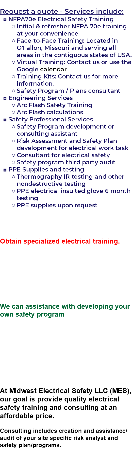 &nbsp;Request a quote - Services include: NFPA70e Electrical Safety Training Initial & refresher NFPA 70e training at your convenience. Face-to-Face Training: Located in O'Fallon, Missouri and serving all areas in the contiguous states of USA. Virtual Training: Contact us or use the Google calendar Training Kits: Contact us for more information. Safety Program / Plans consultant Engineering Services Arc Flash Safety Training Arc Flash calculations Safety Professional Services Safety Program development or consulting assistant Risk Assessment and Safety Plan development for electrical work task Consultant for electrical safety Safety program third party audit PPE Supplies and testing Thermography IR testing and other nondestructive testing PPE electrical insulted glove 6 month testing PPE supplies upon request Obtain specialized electrical training. We can assistance with developing your own safety program At Midwest Electrical Safety LLC (MES), our goal is provide quality electrical safety training and consulting at an affordable price. Consulting includes creation and assistance/audit of your site specific risk analyst and safety plan/programs. 
